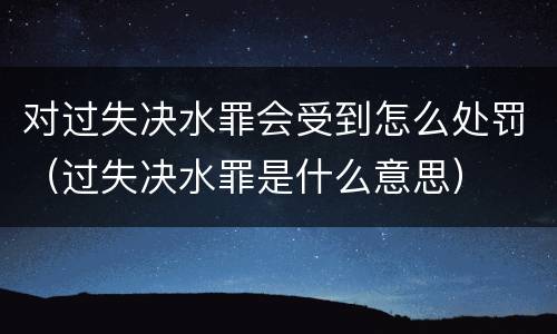 对过失决水罪会受到怎么处罚（过失决水罪是什么意思）