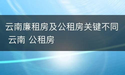 云南廉租房及公租房关键不同 云南 公租房