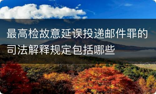 最高检故意延误投递邮件罪的司法解释规定包括哪些