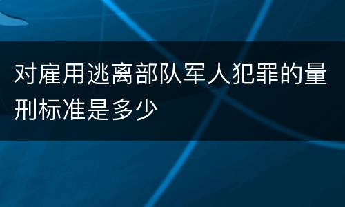 对雇用逃离部队军人犯罪的量刑标准是多少