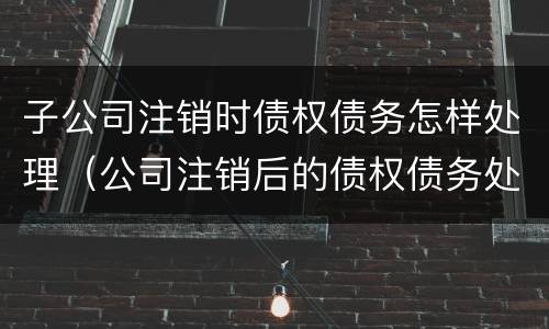 子公司注销时债权债务怎样处理（公司注销后的债权债务处理）
