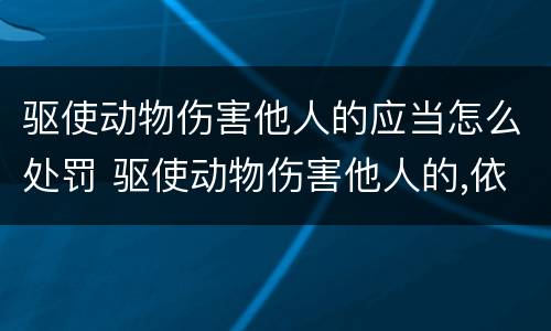 驱使动物伤害他人的应当怎么处罚 驱使动物伤害他人的,依照治安
