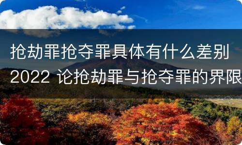 抢劫罪抢夺罪具体有什么差别2022 论抢劫罪与抢夺罪的界限