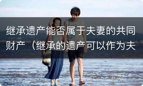 继承遗产能否属于夫妻的共同财产（继承的遗产可以作为夫妻共同财产吗）