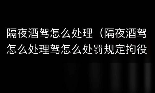 隔夜酒驾怎么处理（隔夜酒驾怎么处理驾怎么处罚规定拘役多久）