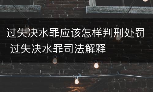 过失决水罪应该怎样判刑处罚 过失决水罪司法解释