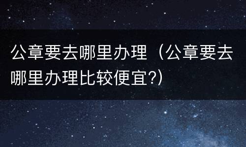 公章要去哪里办理（公章要去哪里办理比较便宜?）