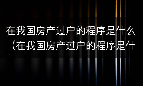 在我国房产过户的程序是什么（在我国房产过户的程序是什么样的）
