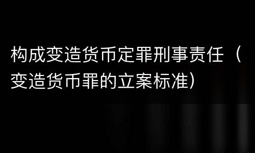构成变造货币定罪刑事责任（变造货币罪的立案标准）