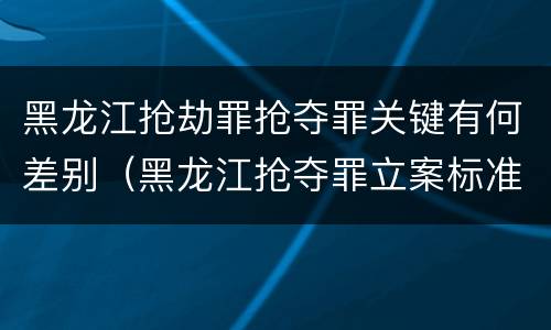 黑龙江抢劫罪抢夺罪关键有何差别（黑龙江抢夺罪立案标准）