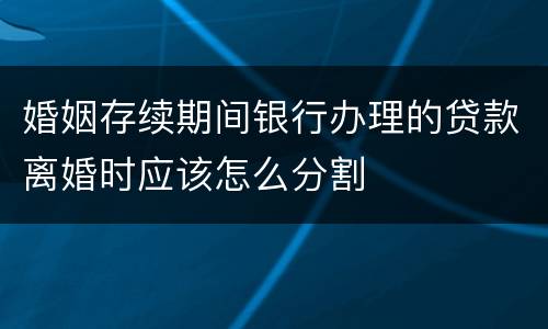 婚姻存续期间银行办理的贷款离婚时应该怎么分割