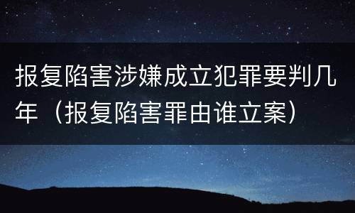 报复陷害涉嫌成立犯罪要判几年（报复陷害罪由谁立案）