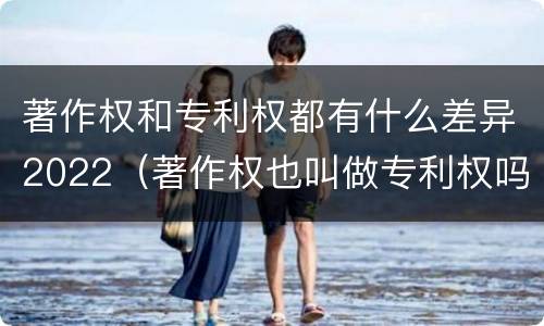 著作权和专利权都有什么差异2022（著作权也叫做专利权吗）