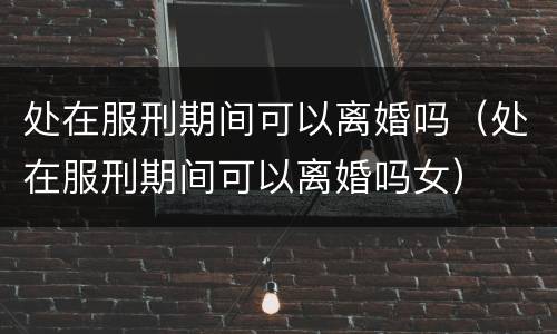处在服刑期间可以离婚吗（处在服刑期间可以离婚吗女）