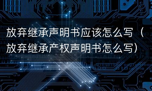 放弃继承声明书应该怎么写（放弃继承产权声明书怎么写）