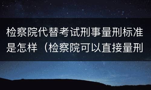 检察院代替考试刑事量刑标准是怎样（检察院可以直接量刑吗）