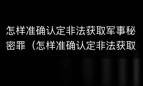怎样准确认定非法获取军事秘密罪（怎样准确认定非法获取军事秘密罪案件）