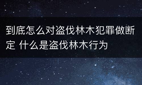 到底怎么对盗伐林木犯罪做断定 什么是盗伐林木行为