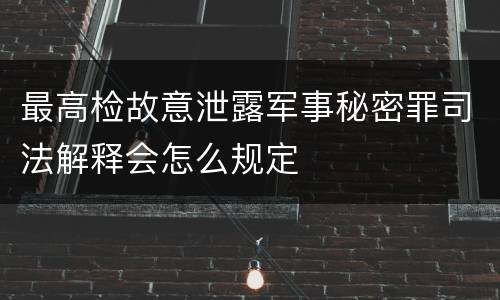 最高检故意泄露军事秘密罪司法解释会怎么规定