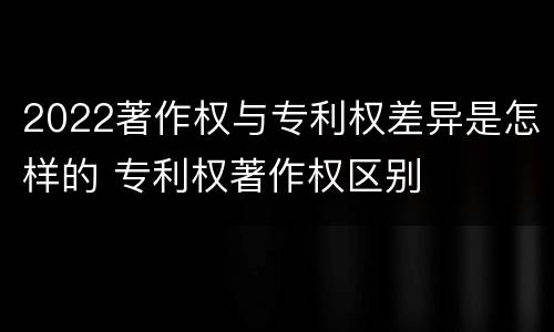 2022著作权与专利权差异是怎样的 专利权著作权区别