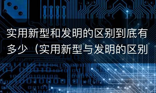 实用新型和发明的区别到底有多少（实用新型与发明的区别）