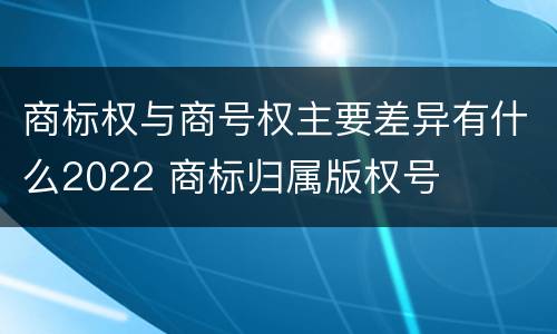 商标权与商号权主要差异有什么2022 商标归属版权号