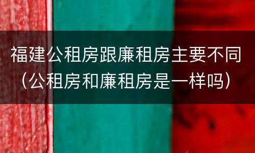 福建公租房跟廉租房主要不同（公租房和廉租房是一样吗）