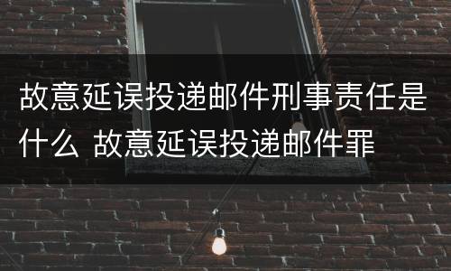 故意延误投递邮件刑事责任是什么 故意延误投递邮件罪