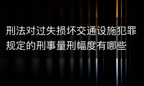 刑法对过失损坏交通设施犯罪规定的刑事量刑幅度有哪些