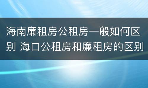 海南廉租房公租房一般如何区别 海口公租房和廉租房的区别