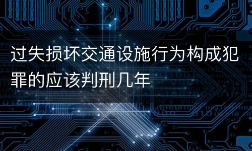 过失损坏交通设施行为构成犯罪的应该判刑几年