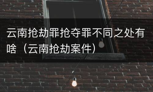 云南抢劫罪抢夺罪不同之处有啥（云南抢劫案件）