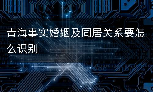 青海事实婚姻及同居关系要怎么识别