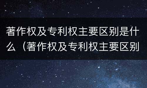 著作权及专利权主要区别是什么（著作权及专利权主要区别是什么）