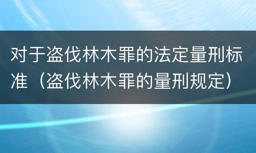 对于盗伐林木罪的法定量刑标准（盗伐林木罪的量刑规定）