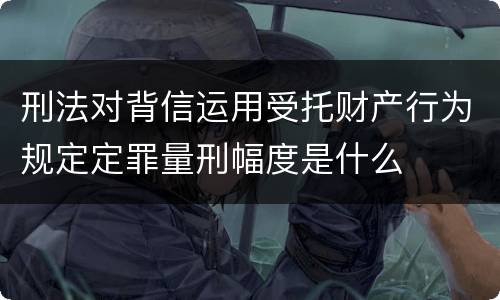 刑法对背信运用受托财产行为规定定罪量刑幅度是什么