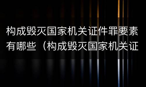 构成毁灭国家机关证件罪要素有哪些（构成毁灭国家机关证件罪要素有哪些条件）