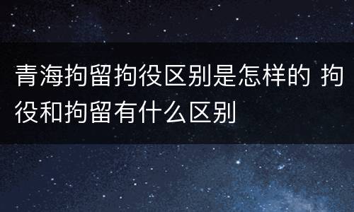 青海拘留拘役区别是怎样的 拘役和拘留有什么区别