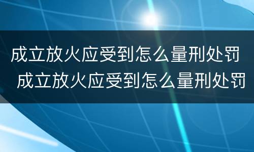 成立放火应受到怎么量刑处罚 成立放火应受到怎么量刑处罚呢