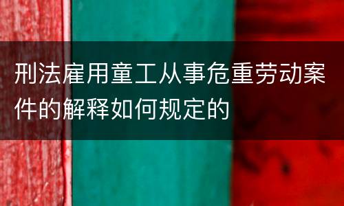 刑法雇用童工从事危重劳动案件的解释如何规定的