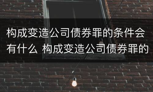 构成变造公司债券罪的条件会有什么 构成变造公司债券罪的条件会有什么影响
