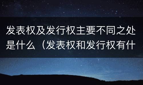 发表权及发行权主要不同之处是什么（发表权和发行权有什么区别）