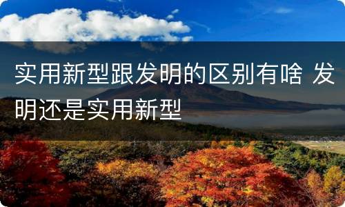 实用新型跟发明的区别有啥 发明还是实用新型