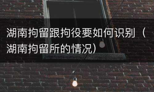 湖南拘留跟拘役要如何识别（湖南拘留所的情况）