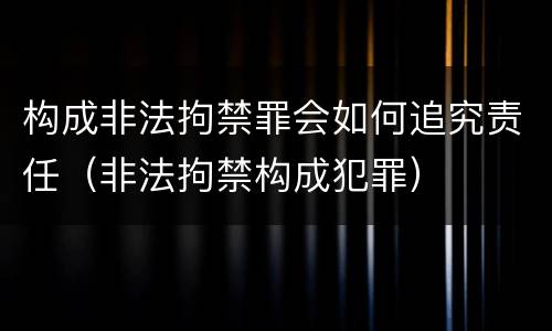 构成非法拘禁罪会如何追究责任（非法拘禁构成犯罪）