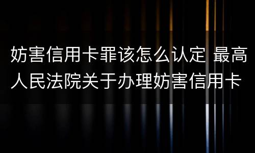 妨害信用卡罪该怎么认定 最高人民法院关于办理妨害信用卡
