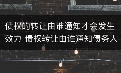 债权的转让由谁通知才会发生效力 债权转让由谁通知债务人?