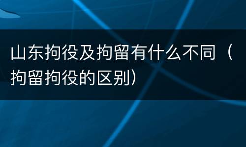 山东拘役及拘留有什么不同（拘留拘役的区别）