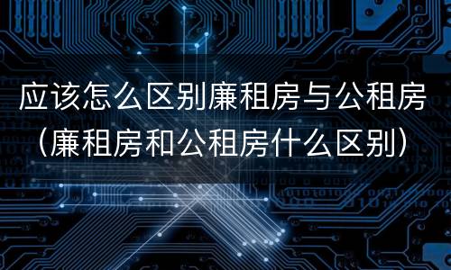 应该怎么区别廉租房与公租房（廉租房和公租房什么区别）