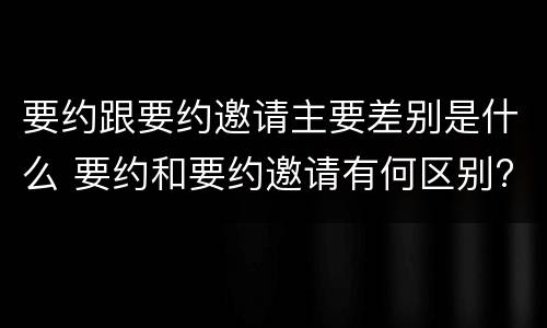 要约跟要约邀请主要差别是什么 要约和要约邀请有何区别?
